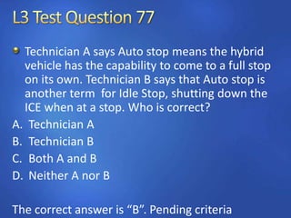 Technician A says Auto stop means the hybrid
vehicle has the capability to come to a full stop
on its own. Technician B says that Auto stop is
another term for Idle Stop, shutting down the
ICE when at a stop. Who is correct?
A. Technician A
B. Technician B
C. Both A and B
D. Neither A nor B
The correct answer is “B”. Pending criteria
 