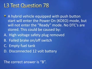 A hybrid vehicle equipped with push button
start will enter the Power On (KOEO) mode, but
will not enter the “Ready” mode. No DTC’s are
stored. This could be caused by:
A. High voltage safety plug removed
B. Failed brake on/off switch
C. Empty fuel tank
D. Disconnected 12 volt battery
The correct answer is “B”.
 