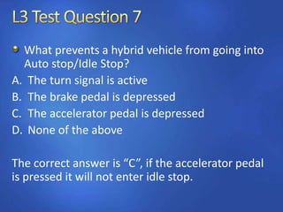 What prevents a hybrid vehicle from going into
Auto stop/Idle Stop?
A. The turn signal is active
B. The brake pedal is depressed
C. The accelerator pedal is depressed
D. None of the above
The correct answer is “C”, if the accelerator pedal
is pressed it will not enter idle stop.
 