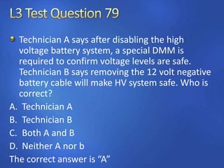 Technician A says after disabling the high
voltage battery system, a special DMM is
required to confirm voltage levels are safe.
Technician B says removing the 12 volt negative
battery cable will make HV system safe. Who is
correct?
A. Technician A
B. Technician B
C. Both A and B
D. Neither A nor b
The correct answer is “A”
 