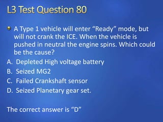 A Type 1 vehicle will enter “Ready” mode, but
will not crank the ICE. When the vehicle is
pushed in neutral the engine spins. Which could
be the cause?
A. Depleted High voltage battery
B. Seized MG2
C. Failed Crankshaft sensor
D. Seized Planetary gear set.
The correct answer is “D”
 