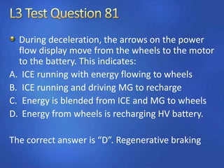 During deceleration, the arrows on the power
flow display move from the wheels to the motor
to the battery. This indicates:
A. ICE running with energy flowing to wheels
B. ICE running and driving MG to recharge
C. Energy is blended from ICE and MG to wheels
D. Energy from wheels is recharging HV battery.
The correct answer is “D”. Regenerative braking
 