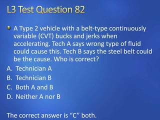 A Type 2 vehicle with a belt-type continuously
variable (CVT) bucks and jerks when
accelerating. Tech A says wrong type of fluid
could cause this. Tech B says the steel belt could
be the cause. Who is correct?
A. Technician A
B. Technician B
C. Both A and B
D. Neither A nor B
The correct answer is “C” both.
 