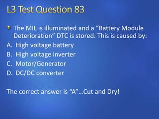 The MIL is illuminated and a “Battery Module
Deterioration” DTC is stored. This is caused by:
A. High voltage battery
B. High voltage inverter
C. Motor/Generator
D. DC/DC converter
The correct answer is “A”…Cut and Dry!
 