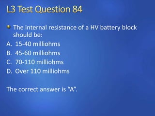 The internal resistance of a HV battery block
should be:
A. 15-40 milliohms
B. 45-60 milliohms
C. 70-110 milliohms
D. Over 110 milliohms
The correct answer is “A”.
 