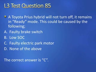 A Toyota Prius hybrid will not turn off, it remains
in “Ready” mode. This could be caused by the
following;
A. Faulty brake switch
B. Low SOC
C. Faulty electric park motor
D. None of the above
The correct answer is “C”.
 