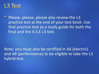 Please, please, please also review the L3
practice test at the end of your text book. Use
that practice test as a study guide for both the
final and the A.S.E L3 test.
Note: you must also be certified in A6 (electric)
and A8 (performance) to be eligible to take the L3
hybrid test.
 