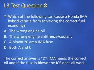 Which of the following can cause a Honda IMA
hybrid vehicle from achieving the correct fuel
economy?
A. The wrong engine oil
B. The wrong engine antifreeze/coolant
C. A blown 20 amp IMA fuse
D. Both A and C
The correct answer is “D”. IMA needs the correct
oil and if the fuse is blown the ICE does all work.
 