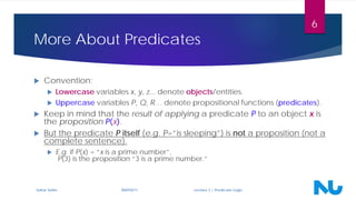 More About Predicates
 Convention:
 Lowercase variables x, y, z... denote objects/entities.
 Uppercase variables P, Q, R… denote propositional functions (predicates).
 Keep in mind that the result of applying a predicate P to an object x is
the proposition P(x).
 But the predicate P itself (e.g. P=“is sleeping”) is not a proposition (not a
complete sentence).
 E.g. if P(x) = “x is a prime number”,
P(3) is the proposition “3 is a prime number.”
Sahar Selim MATH211 Lecture 3 | Predicate Logic
6
 