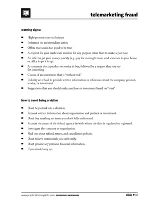 telemarketing fraud
www.practicalmoneyskills.com consumer awareness	 slide 11-I
warning signs:
■	 High-pressure sales techniques
■	 Insistence on an immediate action
■	 Offers that sound too good to be true
■	 A request for your credit card number for any purpose other than to make a purchase
■	An offer to get your money quickly (e.g., pay for overnight mail, send someone to your home
or office to pick it up)
■	A statement that a product or service is free, followed by a request that you pay
for something
■	 Claims of an investment that is “without risk”
■	Inability or refusal to provide written information or references about the company, product,
service, or investment
■	 Suggestions that you should make purchase or investment based on “trust”
how to avoid being a victim
■	Don’t be pushed into a decision.
■	Request written information about organization and product or investment.
■	Don’t buy anything on terms you don’t fully understand.
■	Request the name of the federal agency by/with whom the firm is regulated or registered.
■	Investigate the company or organization.
■	Find out about refund, return, and cancellation policies.
■	Don’t believe testimonials you can’t verify.
■	Don’t provide any personal financial information.
■	If you must, hang up.
 