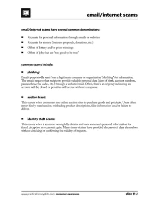 email/internet scams
www.practicalmoneyskills.com consumer awareness	 slide 11-J
email/internet scams have several common denominators:
■	Requests for personal information through emails or websites
■	Requests for money (business proposals, donations, etc.)
■	Offers of lottery and/or prize winnings
■	Offers of jobs that are “too good to be true”
common scams include:
■	phishing:
Emails purportedly sent from a legitimate company or organization “phishing” for information.
The emails request that recipients provide valuable personal data (date of birth, account numbers,
passwords/access codes, etc.) through a website/email. Often, there’s an urgency indicating an
account will be closed or penalties will accrue without a response.
■	auction fraud:
This occurs when consumers use online auction sites to purchase goods and products. Users often
report faulty merchandise, misleading product descriptions, false information and/or failure to
deliver.
■	 identity theft scams:
This occurs when a scammer wrongfully obtains and uses someone’s personal information for
fraud, deception or economic gain. Many times victims have provided the personal data themselves
without checking or confirming the validity of requests.
 