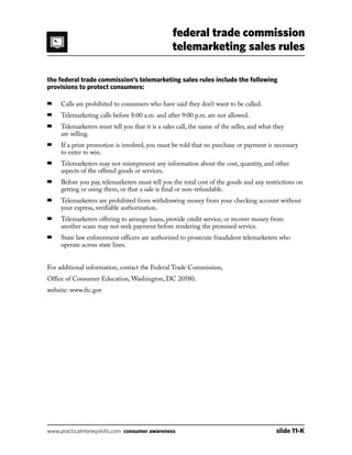 federal trade commission
telemarketing sales rules
www.practicalmoneyskills.com consumer awareness	 slide 11-K
the federal trade commission’s telemarketing sales rules include the following
provisions to protect consumers:
■	 Calls are prohibited to consumers who have said they don’t want to be called.
■	 Telemarketing calls before 8:00 a.m. and after 9:00 p.m. are not allowed.
■	Telemarketers must tell you that it is a sales call, the name of the seller, and what they
are selling.
■	If a prize promotion is involved, you must be told that no purchase or payment is necessary
to enter to win.
■	Telemarketers may not misrepresent any information about the cost, quantity, and other
aspects of the offered goods or services.
■	Before you pay, telemarketers must tell you the total cost of the goods and any restrictions on
getting or using them, or that a sale is final or non-refundable.
■	Telemarketers are prohibited from withdrawing money from your checking account without
your express, verifiable authorization.
■	Telemarketers offering to arrange loans, provide credit service, or recover money from
another scam may not seek payment before rendering the promised service.
■	State law enforcement officers are authorized to prosecute fraudulent telemarketers who
operate across state lines.
For additional information, contact the Federal Trade Commission,
Office of Consumer Education, Washington, DC 20580.
website: www.ftc.gov
 