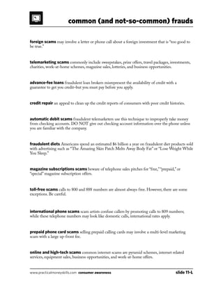 common (and not-so-common) frauds
www.practicalmoneyskills.com consumer awareness	 slide 11-L
foreign scams may involve a letter or phone call about a foreign investment that is “too good to
be true.”
telemarketing scams commonly include sweepstakes, prize offers, travel packages, investments,
charities, work-at-home schemes, magazine sales, lotteries, and business opportunities.
advance-fee loans fraudulent loan brokers misrepresent the availability of credit with a
guarantee to get you credit–but you must pay before you apply.
credit repair an appeal to clean up the credit reports of consumers with poor credit histories.
automatic debit scams fraudulent telemarketers use this technique to improperly take money
from checking accounts. DO NOT give out checking account information over the phone unless
you are familiar with the company.
fraudulent diets Americans spend an estimated $6 billion a year on fraudulent diet products sold
with advertising such as “The Amazing Skin Patch Melts Away Body Fat” or “Lose Weight While
You Sleep.”
magazine subscriptions scams beware of telephone sales pitches for “free,”“prepaid,” or
“special” magazine subscription offers.
toll-free scams calls to 800 and 888 numbers are almost always free. However, there are some
exceptions. Be careful.
international phone scams scam artists confuse callers by promoting calls to 809 numbers;
while these telephone numbers may look like domestic calls, international rates apply.
prepaid phone card scams selling prepaid calling cards may involve a multi-level marketing
scam with a large up-front fee.
online and high-tech scams common internet scams are pyramid schemes, internet related
services, equipment sales, business opportunities, and work-at-home offers.
 
