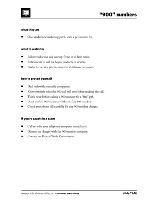 “900” numbers
www.practicalmoneyskills.com consumer awareness	 slide 11-M
what they are
■	 One kind of telemarketing pitch, with a per-minute fee.
what to watch for
■	 Failure to disclose any cost up-front, or at later times.
■	 Enticements to call for bogus products or services.
■	 Product or service pitches aimed at children or teenagers.
how to protect yourself
■	 Deal only with reputable companies.
■	 Know precisely what the 900 call will cost before making the call.
■	 Think twice before calling a 900 number for a “free” gift.
■	 Don’t confuse 900 numbers with toll-free 800 numbers.
■	 Check your phone bill carefully for any 900 number charges.
if you’re caught in a scam
■	 Call or write your telephone company immediately.
■	 Dispute the charges with the 900 number company.
■	 Contact the Federal Trade Commission.
 