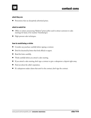 contest cons
www.practicalmoneyskills.com consumer awareness	 slide 11-N
what they are
■	 Promotions that use deceptively advertised prizes.
what to watch for
■	Offers or notices announcing “fabulous” prizes (often used to attract customers to sales
meetings for land, or for vacation “timesharing”).
■	 High-pressure sales techniques.
how to avoid being a victim
■	 Consider any purchase carefully before signing a contract.
■	 Don’t be deceived by letters that look official or urgent.
■	 Read the letter carefully.
■	 Think carefully before you attend a sales meeting.
■	 If you attend a sales meeting, don’t sign a contract or give a salesperson a deposit right away.
■	 Find out about the seller’s reputation.
■	 If a salesperson makes claims that aren’t in the contract, don’t sign the contract.
 