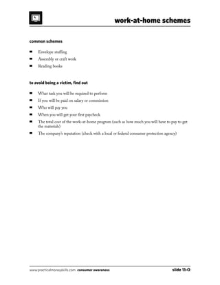 work-at-home schemes
www.practicalmoneyskills.com consumer awareness	 slide 11-O
common schemes
■	 Envelope stuffing
■	 Assembly or craft work
■	 Reading books
to avoid being a victim, find out
■	 What task you will be required to perform
■	 If you will be paid on salary or commission
■	 Who will pay you
■	 When you will get your first paycheck
■	The total cost of the work-at-home program (such as how much you will have to pay to get
the materials)
■	 The company’s reputation (check with a local or federal consumer protection agency)
 