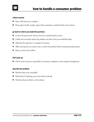 how to handle a consumer problem
www.practicalmoneyskills.com consumer awareness	 slide 11-P
collect records
■	 Start a file about your complaint.
■	 Keep copies of sales receipts, repair orders, warranties, cancelled checks, and contracts.
go back to where you made the purchase
■	Contact the person who sold you the item or performed the service.
■	 Calmly and accurately explain the problem and what action you would like taken.
■	 Talk with the supervisor or manager, if necessary.
■	 Allow each person you contact time to resolve the problem before contacting another person.
■	 Keep a record of your efforts.
don’t give up
■	 Call or write the person responsible for consumer complaints at the company’s headquarters.
describe the problem
■	 Describe why you’re unsatisfied.
■	 Detail what, if anything, you’ve done about it already.
■	 Describe what you think is a fair solution.
 