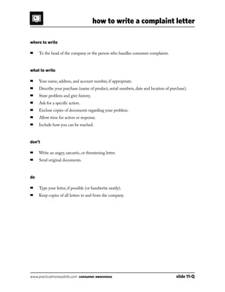 how to write a complaint letter
www.practicalmoneyskills.com consumer awareness	 slide 11-Q
where to write
■	 To the head of the company or the person who handles consumer complaints.
what to write
■	 Your name, address, and account number, if appropriate.
■	 Describe your purchase (name of product, serial numbers, date and location of purchase).
■	 State problem and give history.
■	 Ask for a specific action.
■	 Enclose copies of documents regarding your problem.
■	 Allow time for action or response.
■	 Include how you can be reached.
don’t
■	 Write an angry, sarcastic, or threatening letter.
■	 Send original documents.
do
■	 Type your letter, if possible (or handwrite neatly).
■	 Keep copies of all letters to and from the company.
 