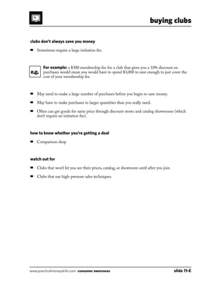 buying clubs
www.practicalmoneyskills.com consumer awareness	 slide 11-E
clubs don’t always save you money
■	 Sometimes require a large initiation fee.
		For example: a $300 membership fee for a club that gives you a 10% discount on
purchases would mean you would have to spend $3,000 to save enough to just cover the
cost of your membership fee.
■	 May need to make a large number of purchases before you begin to save money.
■	 May have to make purchases in larger quantities than you really need.
■	Often can get goods for same price through discount stores and catalog showrooms (which
don’t require an initiation fee).
how to know whether you’re getting a deal
■	 Comparison shop
watch out for
■	 Clubs that won’t let you see their prices, catalog, or showroom until after you join.
■	 Clubs that use high-pressure sales techniques.
e.g.
 