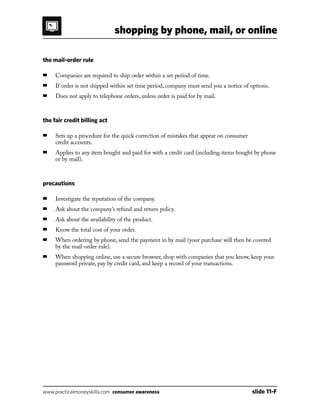 shopping by phone, mail, or online
www.practicalmoneyskills.com consumer awareness	 slide 11-F
the mail-order rule
■	 Companies are required to ship order within a set period of time.
■	 If order is not shipped within set time period, company must send you a notice of options.
■	 Does not apply to telephone orders, unless order is paid for by mail.
the fair credit billing act
■	Sets up a procedure for the quick correction of mistakes that appear on consumer
credit accounts.
■	Applies to any item bought and paid for with a credit card (including items bought by phone
or by mail).
precautions
■	 Investigate the reputation of the company.
■	 Ask about the company’s refund and return policy.
■	 Ask about the availability of the product.
■	 Know the total cost of your order.
■	When ordering by phone, send the payment in by mail (your purchase will then be covered
by the mail-order rule).
■	When shopping online, use a secure browser, shop with companies that you know, keep your
password private, pay by credit card, and keep a record of your transactions.
 