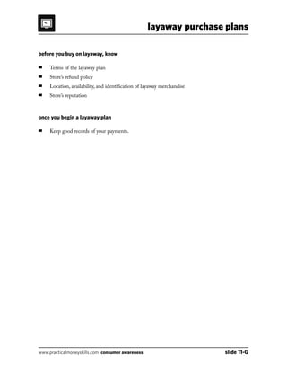 layaway purchase plans
www.practicalmoneyskills.com consumer awareness	 slide 11-G
before you buy on layaway, know
■	 Terms of the layaway plan
■	 Store’s refund policy
■	 Location, availability, and identification of layaway merchandise
■	 Store’s reputation
once you begin a layaway plan
■	 Keep good records of your payments.
 