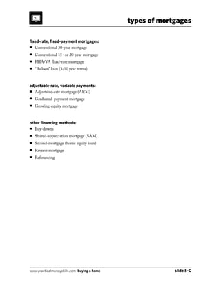 types of mortgages
www.practicalmoneyskills.com buying a home	 slide 5-C
fixed-rate, fixed-payment mortgages:
 Conventional 30-year mortgage
 Conventional 15- or 20-year mortgage
 FHA/VA fixed-rate mortgage
 Balloon loan (3-10 year terms)
adjustable-rate, variable payments:
 Adjustable-rate mortgage (ARM)
 Graduated-payment mortgage
 Growing-equity mortgage
other financing methods:
 Buy-downs
 Shared-appreciation mortgage (SAM)
 Second-mortgage (home equity loan)
 Reverse mortgage
 Refinancing
 