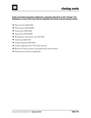 closing costs
www.practicalmoneyskills.com buying a home	 slide 5-D
at the real estate transaction settlement, commonly referred to as the closing. the
following are some of the costs that are typically incurred by a person buying a home:
 Title search fee ($50-$150)
 Title insurance ($100-$600)
 Attorney fees ($50-$700)
 Appraisal fee ($100-$300)
 Recording fees and transfer taxes ($15-$30)
 Credit report ($25-$75)
 Termite inspection ($50-$150)
 Lenders origination fee (1-3% of loan amount)
 Reserves for home insurance and property taxes (amount varies)
 Interest paid in advance (if applicable)
 