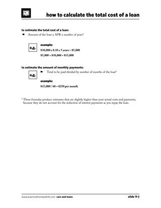 how to calculate the total cost of a loan
www.practicalmoneyskills.com cars and loans	 slide 9-J
to estimate the total cost of a loan:
■	 Amount of the loan x APR x number of years*
			 example:
			 $10,000 x 0.10 x 5 years = $5,000
			 $5,000 + $10,000 = $15,000
to estimate the amount of monthly payments:
			 ■	 Total to be paid divided by number of months of the loan*
			 example:
			 $15,000 / 60 = $250 per month
* These formulas produce estimates that are slightly higher than your actual costs and payments,
because they do not account for the reduction of interest payments as you repay the loan.
e.g.
e.g.
 