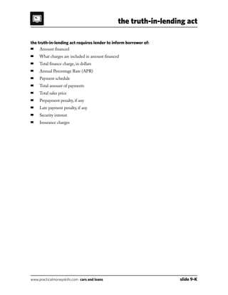 the truth-in-lending act
www.practicalmoneyskills.com cars and loans	 slide 9-K
the truth-in-lending act requires lender to inform borrower of:
■	 Amount financed
■	 What charges are included in amount financed
■	 Total finance charge, in dollars
■	 Annual Percentage Rate (APR)
■	 Payment schedule
■	 Total amount of payments
■	 Total sales price
■	 Prepayment penalty, if any
■	 Late payment penalty, if any
■	 Security interest
■	 Insurance charges
 