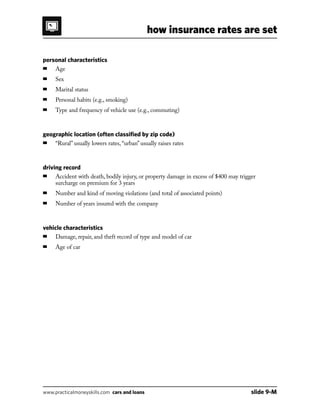 how insurance rates are set
www.practicalmoneyskills.com cars and loans	 slide 9-M
personal characteristics
■	 Age
■	 Sex
■	 Marital status
■	 Personal habits (e.g., smoking)
■	 Type and frequency of vehicle use (e.g., commuting)
geographic location (often classified by zip code)
■	 “Rural” usually lowers rates, “urban” usually raises rates
driving record
■	Accident with death, bodily injury, or property damage in excess of $400 may trigger
surcharge on premium for 3 years
■	 Number and kind of moving violations (and total of associated points)
■	 Number of years insured with the company
vehicle characteristics
■	 Damage, repair, and theft record of type and model of car
■	 Age of car
 