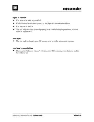 repossession
www.practicalmoneyskills.com cars and loans	 slide 9-N
rights of creditor
■	 Can seize car as soon as you default
■	 Can’t commit a breach of the peace, e.g., use physical force or threats of force
■	 Can keep car or resell it
■	May not keep or sell any personal property in car (not including improvements such as a
stereo or luggage rack)
your rights
■	 May buy back car by paying the full amount owed on it plus repossession expenses
your legal responsibilities
■	Must pay the “deficiency balance”—the amount of debt remaining even after your creditor
has sold your car
 
