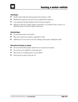 leasing a motor vehicle
www.practicalmoneyskills.com cars and loans	 slide 9-O
advantages
■	 Smaller initial outlay than down payment when buying on credit
■	 Monthly lease payments may be less than monthly finance payments
■	 Lease agreement provides detailed records for business purposes
■	Oftentimes, all service charges related to maintenance are included in lease, so there is no
additional outlay of money for regular maintenance
disadvantages
■	 No ownership interest in the vehicle
■	 Must meet requirements similar to applying for credit
■	 Additional costs occur (such as for extra mileage, certain repairs, ending lease early)
discussion of leasing vs. buying
■	You must decide which option makes the most sense for your situation.
■	 Do you have cash available for a down payment?
■	 How much of a monthly payment can you afford?
■	 How long do you plan to keep the car?
 