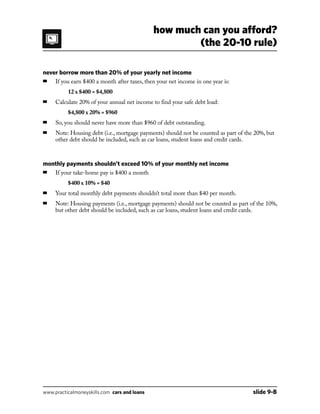 never borrow more than 20% of your yearly net income
■	 If you earn $400 a month after taxes, then your net income in one year is:
		 12 x $400 = $4,800
■	 Calculate 20% of your annual net income to find your safe debt load:
		 $4,800 x 20% = $960
■	 So, you should never have more than $960 of debt outstanding.
■	Note: Housing debt (i.e., mortgage payments) should not be counted as part of the 20%, but
other debt should be included, such as car loans, student loans and credit cards.
monthly payments shouldn’t exceed 10% of your monthly net income
■	 If your take-home pay is $400 a month
		 $400 x 10% = $40
■	 Your total monthly debt payments shouldn’t total more than $40 per month.
■	Note: Housing payments (i.e., mortgage payments) should not be counted as part of the 10%,
but other debt should be included, such as car loans, student loans and credit cards.
how much can you afford?
(the 20-10 rule)
www.practicalmoneyskills.com cars and loans	 slide 9-B
 