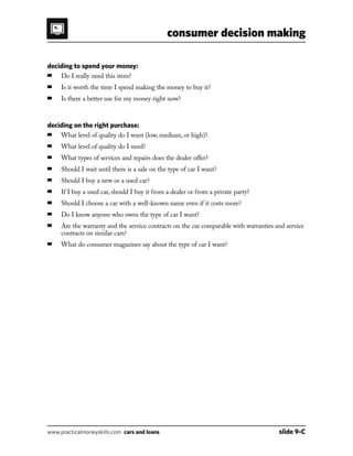 consumer decision making
www.practicalmoneyskills.com cars and loans	 slide 9-C
deciding to spend your money:
■	 Do I really need this item?
■	 Is it worth the time I spend making the money to buy it?
■	 Is there a better use for my money right now?
deciding on the right purchase:
■	 What level of quality do I want (low, medium, or high)?
■	 What level of quality do I need?
■	 What types of services and repairs does the dealer offer?
■	 Should I wait until there is a sale on the type of car I want?
■	 Should I buy a new or a used car?
■	 If I buy a used car, should I buy it from a dealer or from a private party?
■	 Should I choose a car with a well-known name even if it costs more?
■	 Do I know anyone who owns the type of car I want?
■	Are the warranty and the service contracts on the car comparable with warranties and service
contracts on similar cars?
■	 What do consumer magazines say about the type of car I want?
 