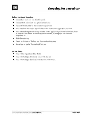 shopping for a used car
www.practicalmoneyskills.com cars and loans	 slide 9-D
before you begin shopping:
■	 Decide how much you can afford to spend.
■	 Decide which car models and options interest you.
■	 Research the reliability of the model of car you want.
■	 Find out where the nearest repair facility is that works on the type of car you want.
■	Find out whether parts are readily available for the type of car you want. Find recent prices
in used-car “blue books” in the library, on the internet, in newspaper ads, consumer
magazines, etc.
■	 Shop for financing.
■	 Factor in the costs of the loan and the cost of maintenance.
■	 Know how to read a “Buyer’s Guide” sticker.
as you shop:
■	 Find out the reputation of the dealer.
■	 Find out what type of warranty comes with the car.
■	 Find out what type of service contract comes with the car.
 
