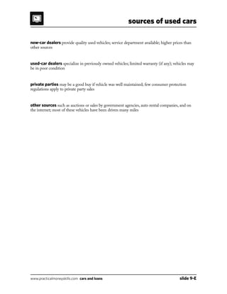 sources of used cars
www.practicalmoneyskills.com cars and loans	 slide 9-E
new-car dealers provide quality used vehicles; service department available; higher prices than
other sources
used-car dealers specialize in previously owned vehicles; limited warranty (if any); vehicles may
be in poor condition
private parties may be a good buy if vehicle was well maintained; few consumer protection
regulations apply to private party sales
other sources such as auctions or sales by government agencies, auto rental companies, and on
the internet; most of these vehicles have been driven many miles
 