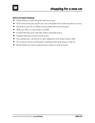 shopping for a new car
www.practicalmoneyskills.com cars and loans	 slide 9-F
before you begin shopping:
■	 Decide which car model and specific options you want.
■	 Find out the invoice price and the true cost to the dealer of the model and options you want.
■	 Decide how much you are willing to pay the dealer above the invoice price.
■	 Make your offer to as many dealers as possible.
■	 Compare final sales prices with other dealers and buying services.
■	 Compare financing costs from various sources.
■	 If you already have a car, find out its value independent of the dealer’s trade-in offer.
■	 Try to sell your old car yourself (dealers usually give better deals without a trade-in).
■	 Decide whether you need an optional service contract or credit insurance.
 