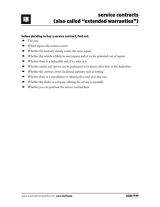 service contracts
(also called “extended warranties”)
www.practicalmoneyskills.com cars and loans	 slide 9-H
before deciding to buy a service contract, find out:
■	 The cost
■	 Which repairs the contract covers
■	 Whether the warranty already covers the same repairs
■	 Whether the vehicle is likely to need repairs and, if so, the potential cost of repairs
■	 Whether there is a deductible and, if so, what it is
■	 Whether repairs and service can be performed at locations other than at the dealership
■	 Whether the contract covers incidental expenses such as towing
■	 Whether there is a cancellation or refund policy and, if so, the cost
■	 Whether the dealer or company offering the service is reputable
■	 Whether you can purchase the service contract later
 