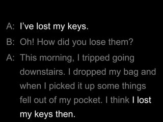 A: I’ve lost my keys.
B: Oh! How did you lose them?
A: This morning, I tripped going
downstairs. I dropped my bag and
when I picked it up some things
fell out of my pocket. I think I lost
my keys then.
 