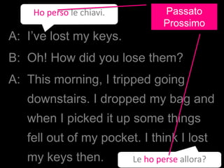 A: I’ve lost my keys.
B: Oh! How did you lose them?
A: This morning, I tripped going
downstairs. I dropped my bag and
when I picked it up some things
fell out of my pocket. I think I lost
my keys then.
Ho perso le chiavi.
Le ho perse allora?
Passato
Prossimo
 