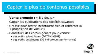14
Capter le plus de contenus possibles
- Vente groupée : « Big deals »
- Capter les publications des sociétés savantes
- Grossir pour rester incontournables et renforcer la
« proposition de valeur »
- Constituer des corpus géants pour vendre
• des outils scientifiques (DATAMINING)
• des outils de pilotage (IF, indicateurs performance)
Université d’Angers14
 