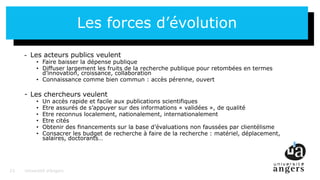 23
Les forces d’évolution
- Les acteurs publics veulent
• Faire baisser la dépense publique
• Diffuser largement les fruits de la recherche publique pour retombées en termes
d’innovation, croissance, collaboration
• Connaissance comme bien commun : accès pérenne, ouvert
- Les chercheurs veulent
• Un accès rapide et facile aux publications scientifiques
• Etre assurés de s’appuyer sur des informations « validées », de qualité
• Etre reconnus localement, nationalement, internationalement
• Etre cités
• Obtenir des financements sur la base d’évaluations non faussées par clientélisme
• Consacrer les budget de recherche à faire de la recherche : matériel, déplacement,
salaires, doctorants…
Université d’Angers23
 