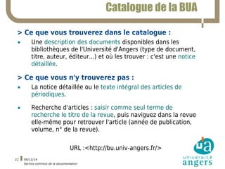 09/12/14 
Service commun de la documentation 
22 
Catalogue de la BUA 
> Ce que vous trouverez dans le catalogue : 
• Une ...