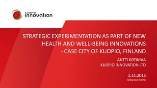 STRATEGIC EXPERIMENTATION AS PART OF NEW
HEALTH AND WELL-BEING INNOVATIONS
- CASE CITY OF KUOPIO, FINLAND
ANTTI KOTIMAA
KUOPIO INNOVATION LTD
2.11.2015
 