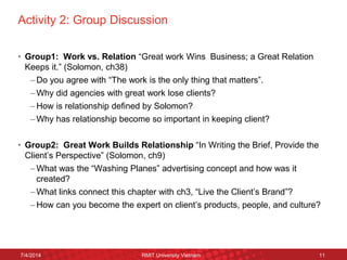 Activity 2: Group Discussion 
•Group1: Work vs. Relation “Great work Wins Business; a Great Relation Keeps it.” (Solomon, ch38) 
–Do you agree with “The work is the only thing that matters”. 
–Why did agencies with great work lose clients? 
–How is relationship defined by Solomon? 
–Why has relationship become so important in keeping client? 
•Group2: Great Work Builds Relationship “In Writing the Brief, Provide the Client’s Perspective” (Solomon, ch9) 
–What was the “Washing Planes” advertising concept and how was it created? 
–What links connect this chapter with ch3, “Live the Client’s Brand”? 
–How can you become the expert on client’s products, people, and culture? 
7/4/2014 
RMIT University Vietnam 
11  