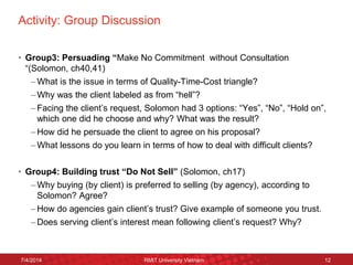 Activity: Group Discussion 
•Group3: Persuading “Make No Commitment without Consultation “(Solomon, ch40,41) 
–What is the issue in terms of Quality-Time-Cost triangle? 
–Why was the client labeled as from “hell”? 
–Facing the client’s request, Solomon had 3 options: “Yes”, “No”, “Hold on”, which one did he choose and why? What was the result? 
–How did he persuade the client to agree on his proposal? 
–What lessons do you learn in terms of how to deal with difficult clients? 
•Group4: Building trust “Do Not Sell” (Solomon, ch17) 
–Why buying (by client) is preferred to selling (by agency), according to Solomon? Agree? 
–How do agencies gain client’s trust? Give example of someone you trust. 
–Does serving client’s interest mean following client’s request? Why? 
7/4/2014 
RMIT University Vietnam 
12  