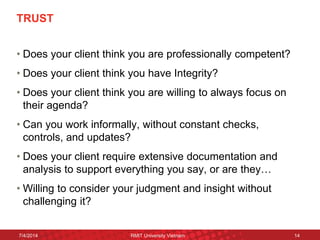 TRUST 
•Does your client think you are professionally competent? 
•Does your client think you have Integrity? 
•Does your client think you are willing to always focus on their agenda? 
•Can you work informally, without constant checks, controls, and updates? 
•Does your client require extensive documentation and analysis to support everything you say, or are they… 
•Willing to consider your judgment and insight without challenging it? 
7/4/2014 
RMIT University Vietnam 
14  