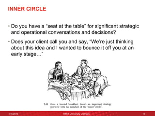 INNER CIRCLE 
•Do you have a “seat at the table” for significant strategic and operational conversations and decisions? 
•Does your client call you and say, “We’re just thinking about this idea and I wanted to bounce it off you at an early stage…” 
7/4/2014 
RMIT University Vietnam 
16  
