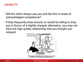 LOYALTY 
•Will the client always use you and the firm in areas of acknowledged competence? 
•If they frequently shop around, or would be willing to drop you in favour of a slightly cheaper alternative, you may not have the high quality relationship that you thought you enjoyed. 
7/4/2014 
RMIT University Vietnam 
18  