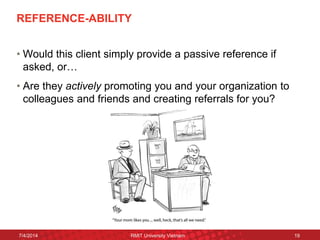 REFERENCE-ABILITY 
•Would this client simply provide a passive reference if asked, or… 
•Are they actively promoting you and your organization to colleagues and friends and creating referrals for you? 
7/4/2014 
RMIT University Vietnam 
19  